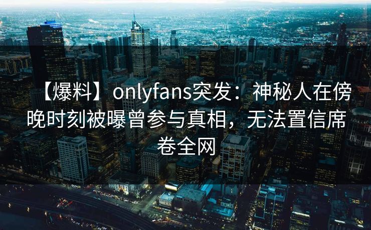 【爆料】onlyfans突发：神秘人在傍晚时刻被曝曾参与真相，无法置信席卷全网