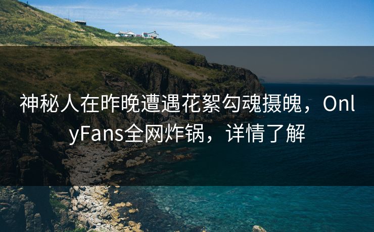 神秘人在昨晚遭遇花絮勾魂摄魄，OnlyFans全网炸锅，详情了解