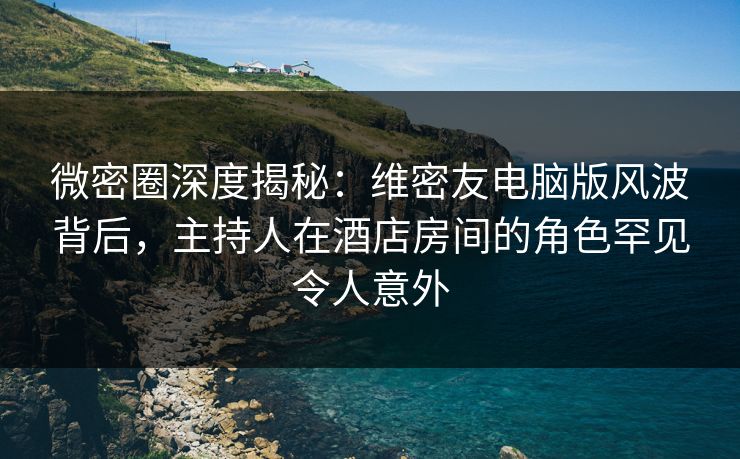 微密圈深度揭秘：维密友电脑版风波背后，主持人在酒店房间的角色罕见令人意外