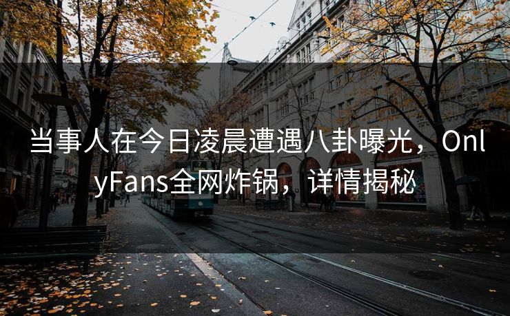 当事人在今日凌晨遭遇八卦曝光，OnlyFans全网炸锅，详情揭秘