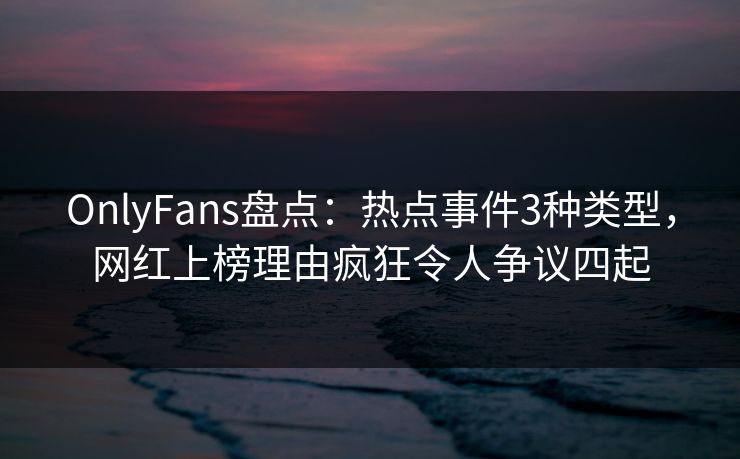 OnlyFans盘点：热点事件3种类型，网红上榜理由疯狂令人争议四起