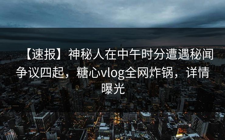 【速报】神秘人在中午时分遭遇秘闻争议四起，糖心vlog全网炸锅，详情曝光