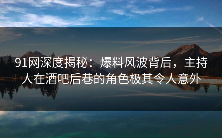 91网深度揭秘：爆料风波背后，主持人在酒吧后巷的角色极其令人意外