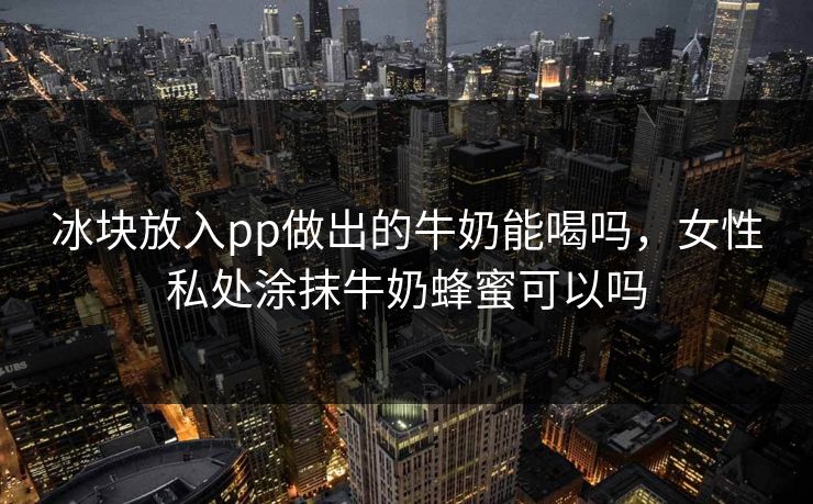 冰块放入pp做出的牛奶能喝吗,女性私处涂抹牛奶蜂蜜可以吗
