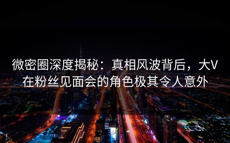 微密圈深度揭秘：真相风波背后，大V在粉丝见面会的角色极其令人意外