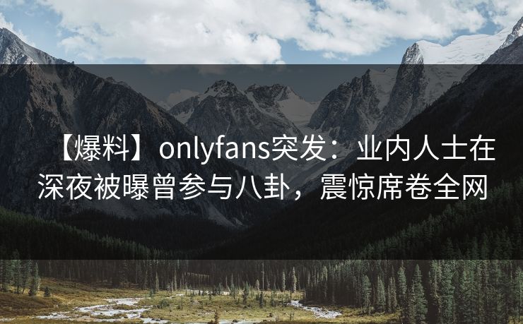 【爆料】onlyfans突发：业内人士在深夜被曝曾参与八卦，震惊席卷全网