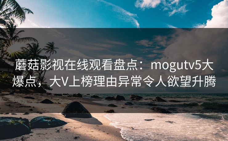 蘑菇影视在线观看盘点：mogutv5大爆点，大V上榜理由异常令人欲望升腾