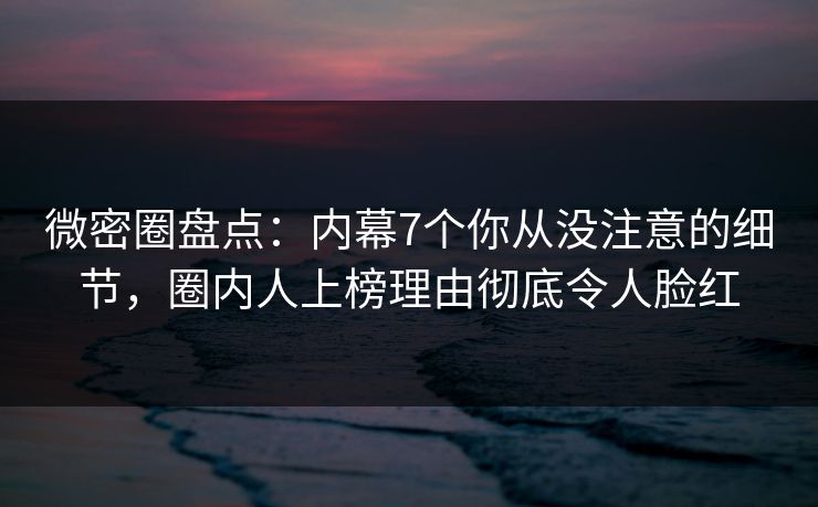 微密圈盘点：内幕7个你从没注意的细节，圈内人上榜理由彻底令人脸红