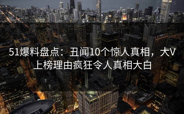 51爆料盘点：丑闻10个惊人真相，大V上榜理由疯狂令人真相大白
