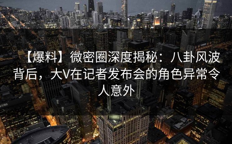 【爆料】微密圈深度揭秘:八卦风波背后,大V在记者发布会的角色异常令人意外 【爆料】微密圈深度揭秘:八卦风波背后,大V在记者发布会的角色异常令人意外